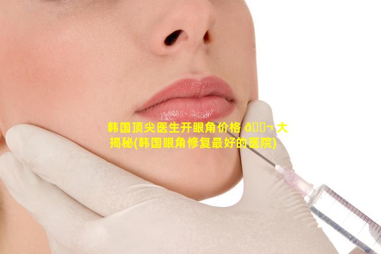 韩国顶尖医生开眼角价格 🐬 大揭秘(韩国眼角修复最好的医院)